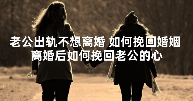 老公出轨不想离婚 如何挽回婚姻 离婚后如何挽回老公